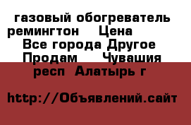 газовый обогреватель ремингтон  › Цена ­ 4 000 - Все города Другое » Продам   . Чувашия респ.,Алатырь г.